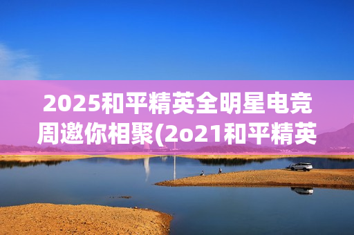 2025和平精英全明星电竞周邀你相聚(2o21和平精英)