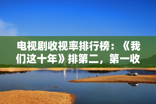 电视剧收视率排行榜：《我们这十年》排第二，第一收视高达2.095%