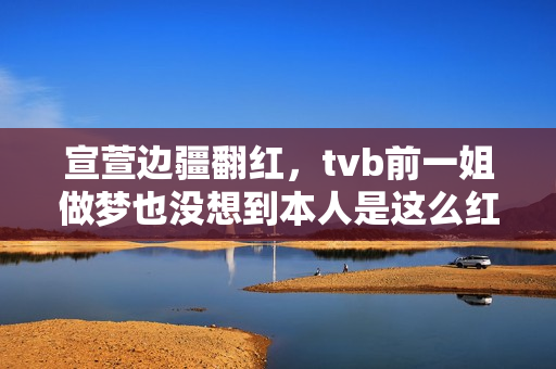 宣萱边疆翻红，tvb前一姐做梦也没想到本人是这么红的！有点可笑