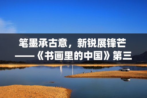 笔墨承古意，新锐展锋芒 ——《书画里的中国》第三季直播直击首届中国画博士生作品展(笔墨诗书)