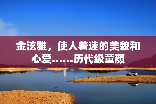 金泫雅，使人着迷的美貌和心爱……历代级童颜