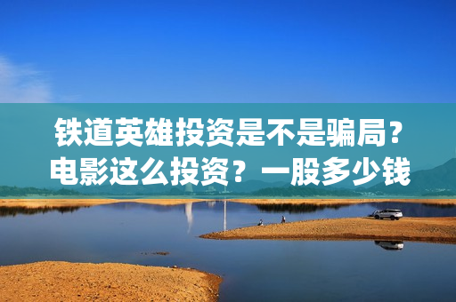 铁道英雄投资是不是骗局？电影这么投资？一股多少钱？(铁道英雄出品公司)