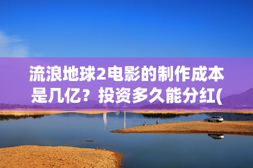 流浪地球2电影的制作成本是几亿？投资多久能分红(流浪地球2电影免费观看完整版)