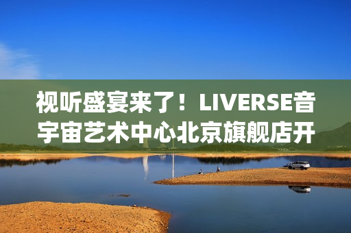 视听盛宴来了！LIVERSE音宇宙艺术中心北京旗舰店开业首演完美呈献(视听盛宴是用来形容什么的)