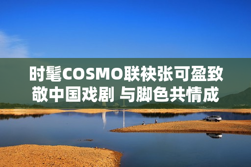 时髦COSMO联袂张可盈致敬中国戏剧 与脚色共情成青年戏剧人代表