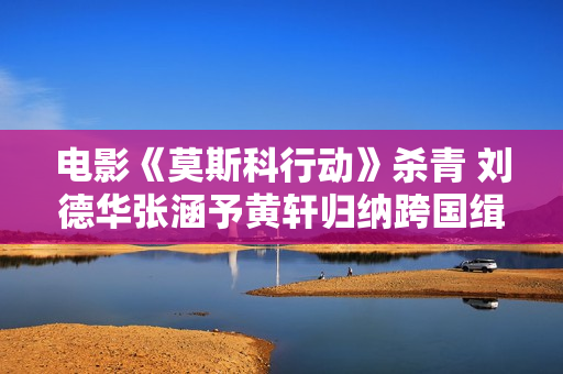 电影《莫斯科行动》杀青 刘德华张涵予黄轩归纳跨国缉匪 电影《莫斯科行动》杀青 刘德华张涵予黄轩归纳跨国缉匪