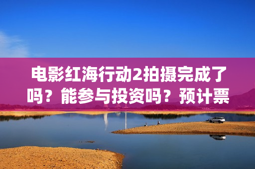 电影红海行动2拍摄完成了吗？能参与投资吗？预计票房能超过第一部吗(电影红海行动2图片)