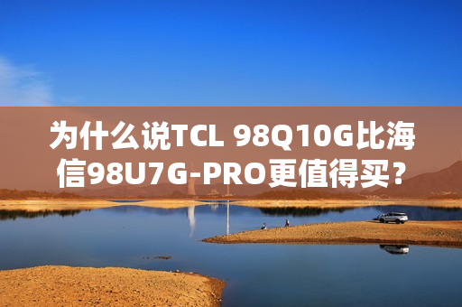 为什么说TCL 98Q10G比海信98U7G-PRO更值得买？
