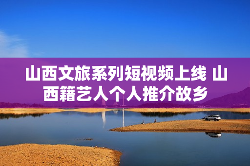 山西文旅系列短视频上线 山西籍艺人个人推介故乡