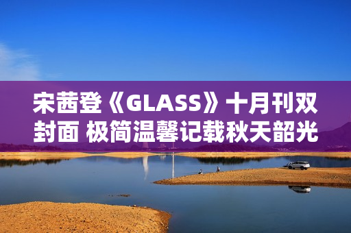 宋茜登《GLASS》十月刊双封面 极简温馨记载秋天韶光