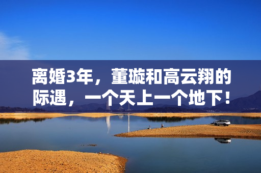 离婚3年，董璇和高云翔的际遇，一个天上一个地下！