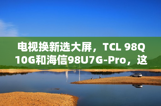 电视换新选大屏，TCL 98Q10G和海信98U7G-Pro，这么选准不吃亏！