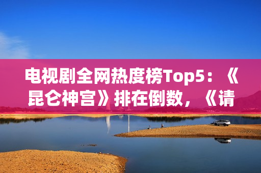电视剧全网热度榜Top5：《昆仑神宫》排在倒数，《请君》只能第二