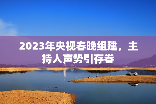 2023年央视春晚组建，主持人声势引存眷