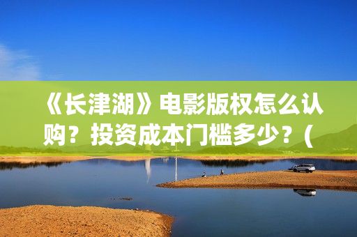 《长津湖》电影版权怎么认购？投资成本门槛多少？(长津湖电影免费播放完整版)