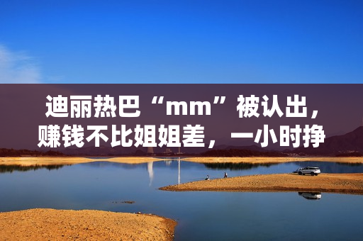 迪丽热巴“mm”被认出，赚钱不比姐姐差，一小时挣一千