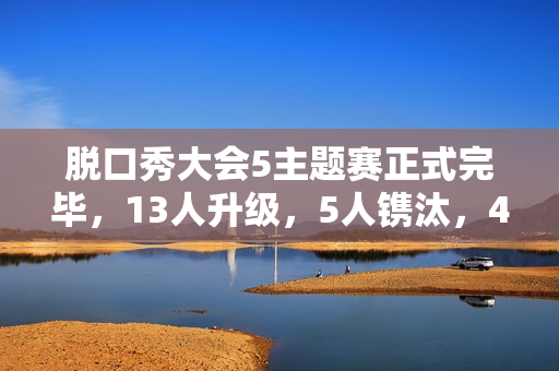 脱口秀大会5主题赛正式完毕，13人升级，5人镌汰，4人登上天花板