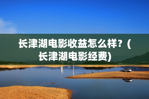 长津湖电影收益怎么样？(长津湖电影经费)