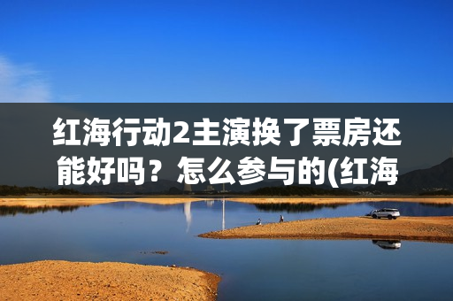 红海行动2主演换了票房还能好吗？怎么参与的(红海行动主演易烊千玺欧豪合体)