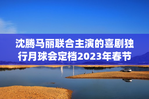 沈腾马丽联合主演的喜剧独行月球会定档2023年春节档吗？会有高票房吗(沈腾搭挡马丽)