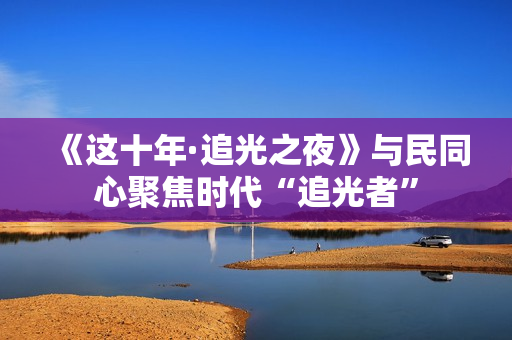 《这十年·追光之夜》与民同心聚焦时代“追光者”
