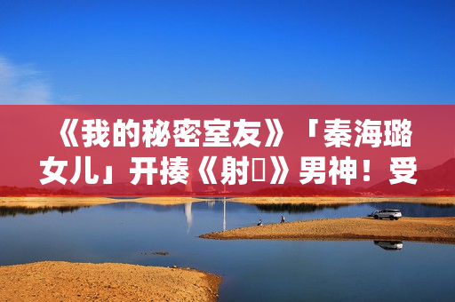 《我的秘密室友》「秦海璐女儿」开揍《射鵰》男神！受封2022最恰蛮横女友