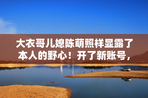 大衣哥儿媳陈萌照样显露了本人的野心！开了新账号，要走网红之路