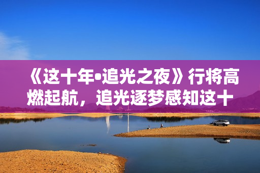 《这十年•追光之夜》行将高燃起航，追光逐梦感知这十年开展