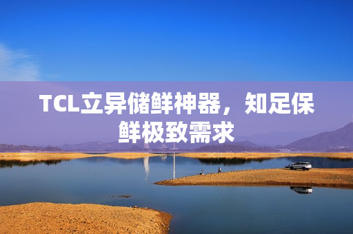 TCL立异储鲜神器，知足保鲜极致需求