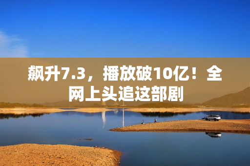 飙升7.3，播放破10亿！全网上头追这部剧