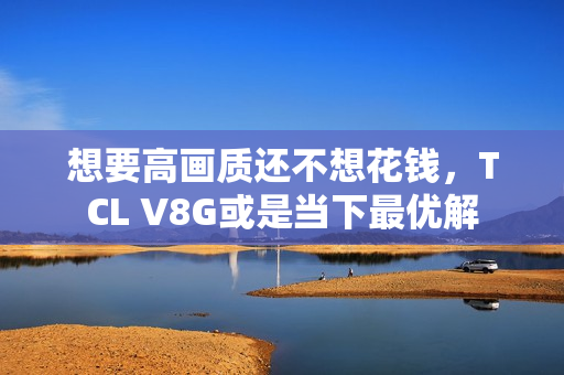 想要高画质还不想花钱，TCL V8G或是当下最优解