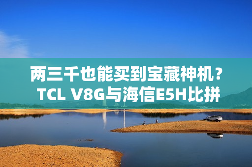 两三千也能买到宝藏神机? TCL V8G与海信E5H比拼一波 两三千也能买到宝藏神机? TCL V8G与海信E5H比拼一波