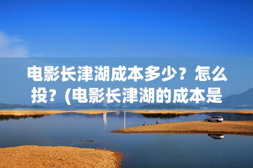 电影长津湖成本多少？怎么投？(电影长津湖的成本是多少?)