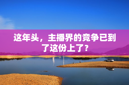 这年头，主播界的竞争已到了这份上了？
