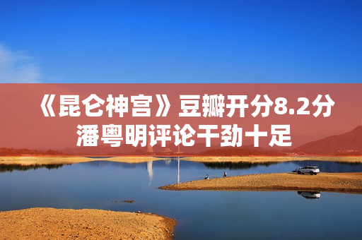 《昆仑神宫》豆瓣开分8.2分 潘粤明评论干劲十足