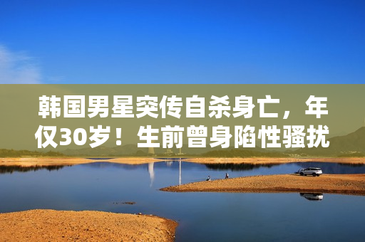 韩国男星突传自杀身亡，年仅30岁！生前曾身陷性骚扰丑闻