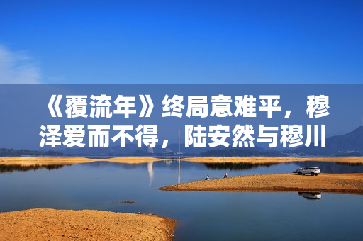 《覆流年》终局意难平，穆泽爱而不得，陆安然与穆川各奔前程