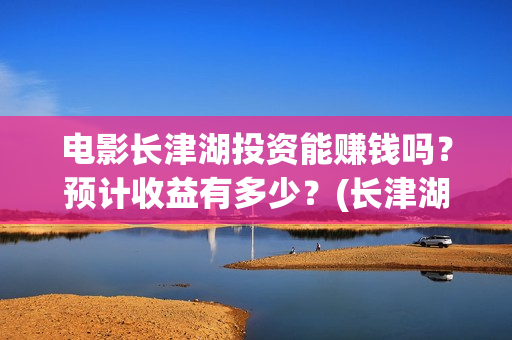 电影长津湖投资能赚钱吗？预计收益有多少？(长津湖这部电影投资了多少钱)