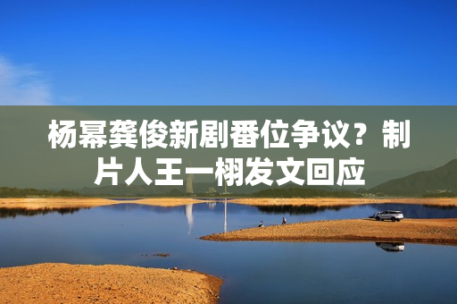 杨幂龚俊新剧番位争议？制片人王一栩发文回应