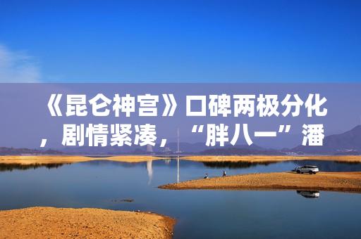 《昆仑神宫》口碑两极分化，剧情紧凑，“胖八一”潘粤明继续劝退