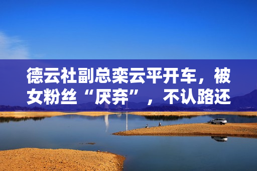 德云社副总栾云平开车，被女粉丝“厌弃”，不认路还迥殊的“菜”