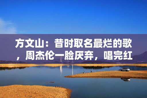 方文山：昔时取名最烂的歌，周杰伦一脸厌弃，唱完红了十年零差评