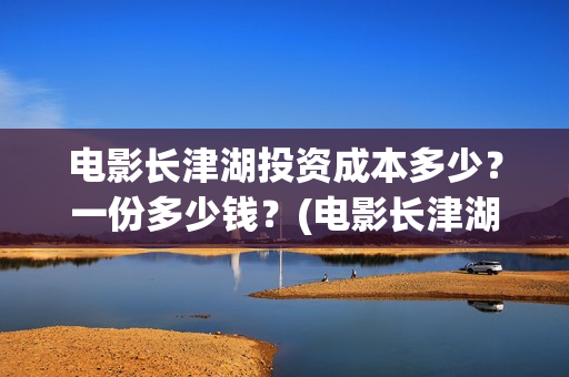 电影长津湖投资成本多少？一份多少钱？(电影长津湖投资公司)