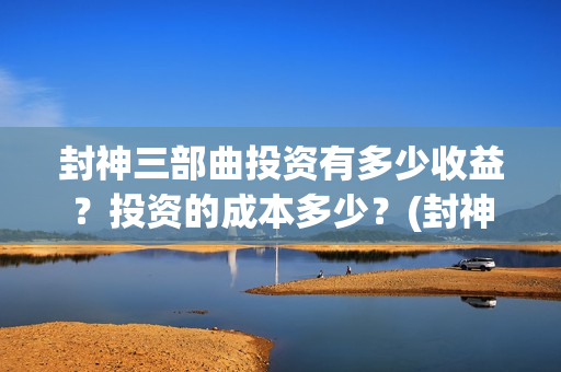 封神三部曲投资有多少收益？投资的成本多少？(封神三部曲投资多少)