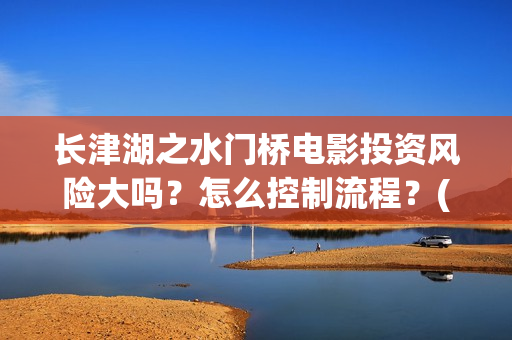 长津湖之水门桥电影投资风险大吗？怎么控制流程？(长津湖之水门桥观后感)
