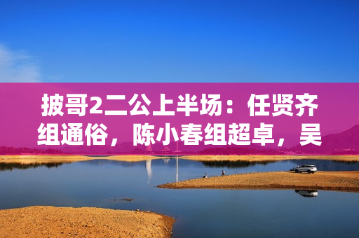 披哥2二公上半场：任贤齐组通俗，陈小春组超卓，吴克群组冷艳