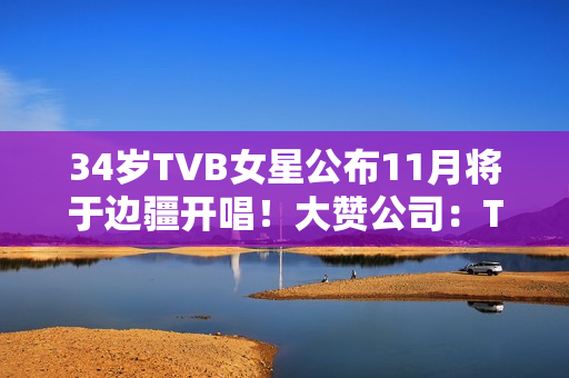 34岁TVB女星公布11月将于边疆开唱！大赞公司：TVB对我异常友爱