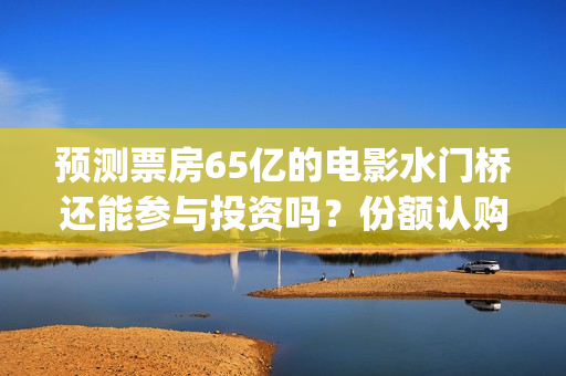 预测票房65亿的电影水门桥还能参与投资吗？份额认购怎么对接？(预测总票房)