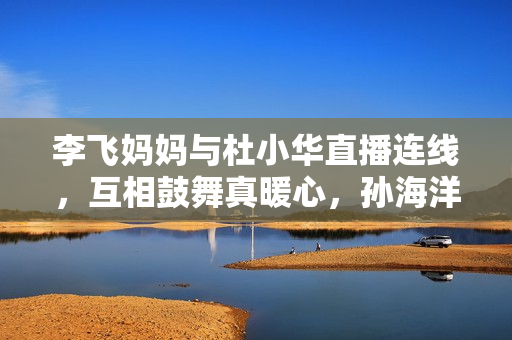 李飞妈妈与杜小华直播连线，互相鼓舞真暖心，孙海洋女儿孙悦出版