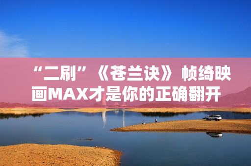 “二刷”《苍兰诀》 帧绮映画MAX才是你的正确翻开体式格局 “二刷”《苍兰诀》 帧绮映画MAX才是你的正确翻开体式格局